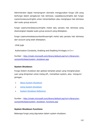 Administrator dapat memprogram otomatis menggunakan fungsi LSA yang
berfungsi dalam pengaturan hak istimewa. Lsaaddaccountrights dan fungsi
Lsaremoveaccountrights untuk menambahkan atau menghapus hak istimewa
dari suatu group account.


fungsi Lsaenumerateaccountrights melist satu persatu hak istimewa yang
diwenangkan kepada suatu group account yang ditetapkan.


fungsi Lsaenumerateaccountswithuserright melist satu persatu hak istimewa
dari account yang telah ditetapkan.


Lihat juga


Authorization Constants, Enabling and Disabling Privileges in C++


Sumber : http://msdn.microsoft.com/library/default.asp?url=/library/en-
us/sysinfo/base/system_shutdown.asp



System Shutdown

Fungsi Sistem shutdown dan aplikasi tampilan pesan yang mengharuskan
user yang diinginkan untuk melog-off., mematikan system, atau mengunci
jaringan.


•     About System Shutdown

•     Using System Shutdown

•     System Shutdown Reference



Sumber : http://msdn.microsoft.com/library/default.asp?url=/library/en-
us/sysinfo/base/system_shutdown_functions.asp



System Shutdown Functions

Beberapa fungsi yang digunakan dalam system shutdown.


                                                                          142
 