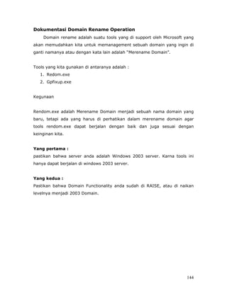 Dokumentasi Domain Rename Operation
    Domain rename adalah suatu tools yang di support oleh Microsoft yang
akan memudahkan kita untuk memanagement sebuah domain yang ingin di
ganti namanya atau dengan kata lain adalah “Merename Domain”.


Tools yang kita gunakan di antaranya adalah :
   1. Redom.exe
   2. Gpfixup.exe


Kegunaan


Rendom.exe adalah Merename Domain menjadi sebuah nama domain yang
baru, tetapi ada yang harus di perhatikan dalam merename domain agar
tools rendom.exe dapat berjalan dengan baik dan juga sesuai dengan
keinginan kita.


Yang pertama :
pastikan bahwa server anda adalah Windows 2003 server. Karna tools ini
hanya dapat berjalan di windows 2003 server.


Yang kedua :
Pastikan bahwa Domain Functionality anda sudah di RAISE, atau di naikan
levelnya menjadi 2003 Domain.




                                                                    144
 