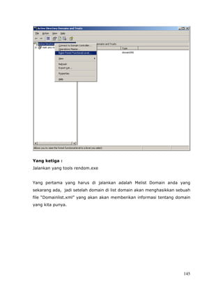 Yang ketiga :
Jalankan yang tools rendom.exe


Yang pertama yang harus di jalankan adalah Melist Domain anda yang
sekarang ada, jadi setelah domain di list domain akan menghasikkan sebuah
file “Domainlist.xml” yang akan akan memberikan informasi tentang domain
yang kita punya.




                                                                     145
 