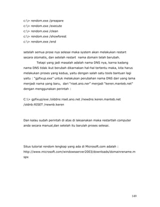 c:> rendom.exe /preapare
c:> rendom.exe /execute
c:> rendom.exe /clean
c:> rendom.exe /showforest
c:> rendom.exe /end


setelah semua prose nya selesai maka system akan melakukan restart
secara otomatis, dan setelah restart nama domain telah berubah.
        Tetapi yang jadi masalah adalah nama DNS nya, karna kadang
nama DNS tidak ikut berubah dikarnakan hal-hal tertentu maka, kita harus
melakukan proses yang kedua, yaitu dengan salah satu tools bantuan lagi
yaitu : “gpfixup.exe” untuk melakukan perubahan nama DNS dari yang lama
menjadi nama yang baru, dari “riset.ano.ner” menjadi “keren.manteb.net”
dengan menggunakan perintah :


C:> gpfixup/exe /olddns:riset.ano.net /newdns:keren.manteb.net
/oldnb:RISET /newnb:keren




Dan kalau sudah perintah di atas di laksanakan maka restartlah computer
anda secara manual,dan setelah itu barulah proses selesai.




Situs tutorial rendom lengkap yang ada di Microsoft.com adalah :
http://www.microsoft.com/windowsserver2003/downloads/domainrename.m
spx




                                                                          149
 