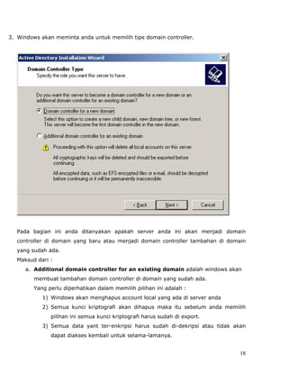 3. Windows akan meminta anda untuk memilih tipe domain controller.




   Pada bagian ini anda ditanyakan apakah server anda ini akan menjadi domain
   controller di domain yang baru atau menjadi domain controller tambahan di domain
   yang sudah ada.
   Maksud dari :
      a. Additional domain controller for an existing domain adalah windows akan
         membuat tambahan domain controller di domain yang sudah ada.
         Yang perlu diperhatikan dalam memilih pilihan ini adalah :
            1) Windows akan menghapus account local yang ada di server anda
            2) Semua kunci kriptografi akan dihapus maka itu sebelum anda memilih
               pilihan ini semua kunci kriptografi harus sudah di export.
            3) Semua data yant ter-enkripsi harus sudah di-dekripsi atau tidak akan
               dapat diakses kembali untuk selama-lamanya.


                                                                                 18
 