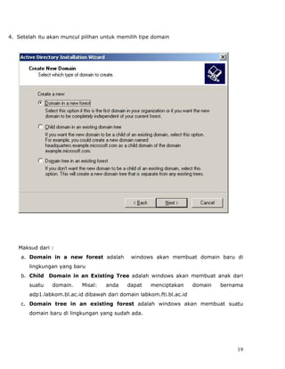 4. Setelah itu akan muncul pilihan untuk memilih tipe domain




   Maksud dari :
    a. Domain in a new forest adalah         windows akan membuat domain baru di
       lingkungan yang baru
    b. Child Domain in an Existing Tree adalah windows akan membuat anak dari
       suatu    domain.    Misal:   anda    dapat    menciptakan      domain   bernama
       adp1.labkom.bl.ac.id dibawah dari domain labkom.fti.bl.ac.id
    c. Domain tree in an existing forest adalah windows akan membuat suatu
       domain baru di lingkungan yang sudah ada.




                                                                                    19
 