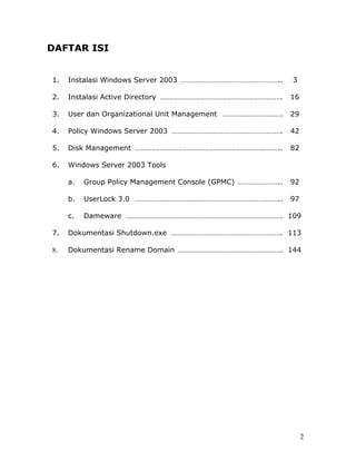 DAFTAR ISI


1.   Instalasi Windows Server 2003 ……………………………………………..       3

2.   Instalasi Active Directory ……………………………………………………….       16

3.   User dan Organizational Unit Management ………………………….     29

4.   Policy Windows Server 2003 ………………………………………………….         42

5.   Disk Management …………………………………………………………………..             82

6.   Windows Server 2003 Tools

     a.   Group Policy Management Console (GPMC) …………………..   92

     b.   UserLock 3.0 …………………………………………………………………..           97

     c.   Dameware ………………………………………………………………………. 109

7.   Dokumentasi Shutdown.exe …………………………………………………. 113

8.   Dokumentasi Rename Domain ………………………………………………. 144




                                                                  2
 