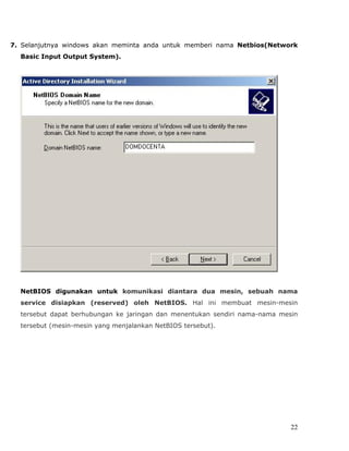 7. Selanjutnya windows akan meminta anda untuk memberi nama Netbios(Network
  Basic Input Output System).




  NetBIOS digunakan untuk komunikasi diantara dua mesin, sebuah nama
  service disiapkan (reserved) oleh NetBIOS. Hal ini membuat mesin-mesin
  tersebut dapat berhubungan ke jaringan dan menentukan sendiri nama-nama mesin
  tersebut (mesin-mesin yang menjalankan NetBIOS tersebut).




                                                                             22
 