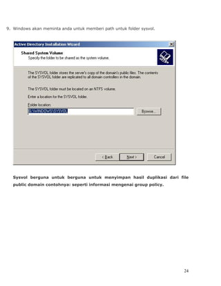 9. Windows akan meminta anda untuk memberi path untuk folder sysvol.




  Sysvol berguna untuk berguna untuk menyimpan hasil duplikasi dari file
  public domain contohnya: seperti informasi mengenai group policy.




                                                                       24
 