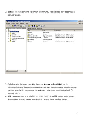 2. Setelah langkah pertama dijalankan akan muncul kotak dialog baru seperti pada
   gambar diatas.




3. Sebelum kita Membuat User kita Membuat Organizational Unit untuk
   memudahkan kita dalam memanajemen user-user yang akan kita manage,dengan
   catatan apabila kita memanage banyak user . kita dapat membuat sebuah OU
   dengan cara :
4. Klik kanan domain pada sebelah kiri kotak dialog atau klik kanan pada daerah
   kotak dialog sebelah kanan yang kosong , seperti pada gambar diatas.




                                                                                   31
 