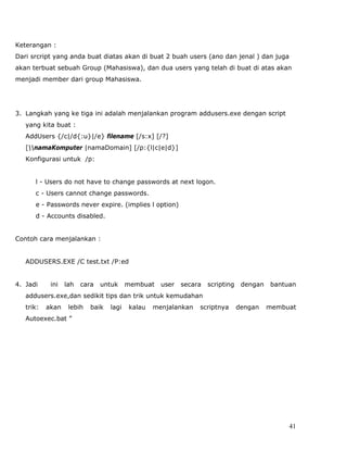Keterangan :
Dari srcript yang anda buat diatas akan di buat 2 buah users (ano dan jenal ) dan juga
akan terbuat sebuah Group (Mahasiswa), dan dua users yang telah di buat di atas akan
menjadi member dari group Mahasiswa.




3. Langkah yang ke tiga ini adalah menjalankan program addusers.exe dengan script
   yang kita buat :
   AddUsers {/c|/d{:u}|/e} filename [/s:x] [/?]
   [namaKomputer |namaDomain] [/p:{l|c|e|d}]
   Konfigurasi untuk /p:


      l - Users do not have to change passwords at next logon.
      c - Users cannot change passwords.
      e - Passwords never expire. (implies l option)
      d - Accounts disabled.


Contoh cara menjalankan :


   ADDUSERS.EXE /C test.txt /P:ed


4. Jadi     ini   lah   cara   untuk     membuat   user   secara   scripting    dengan   bantuan
   addusers.exe,dan sedikit tips dan trik untuk kemudahan
   trik:   akan    lebih   baik   lagi   kalau   menjalankan   scriptnya       dengan    membuat
   Autoexec.bat ”




                                                                                              41
 