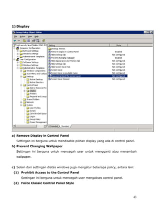 1) Display




a) Remove Display in Control Panel
   Settingan ini berguna untuk mendisable pilihan display yang ada di control panel.
b) Prevent Changing Wallpaper
   Settingan ini berguna untuk mencegah user untuk mengganti atau menambah
   wallpaper.


c) Selain dari settingan diatas windows juga mengatur beberapa policy, antara lain:
 (1) Prohibit Access to the Control Panel
      Settingan ini berguna untuk mencegah user mengakses control panel.
 (2) Force Classic Control Panel Style



                                                                                  43
 
