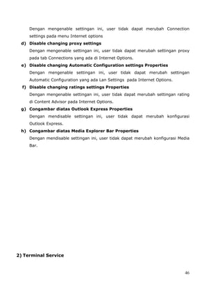 Dengan mengenable settingan ini, user tidak dapat merubah Connection
     settings pada menu Internet options
 d) Disable changing proxy settings
     Dengan mengenable settingan ini, user tidak dapat merubah settingan proxy
     pada tab Connections yang ada di Internet Options.
 e) Disable changing Automatic Configuration settings Properties
     Dengan mengenable settingan ini, user tidak dapat merubah settingan
     Automatic Configuration yang ada Lan Settings pada Internet Options.
  f) Disable changing ratings settings Properties
     Dengan mengenable settingan ini, user tidak dapat merubah settingan rating
     di Content Advisor pada Internet Options.
 g) Congambar diatas Outlook Express Properties
     Dengan mendisable settingan ini, user tidak dapat merubah konfigurasi
     Outlook Express.
 h) Congambar diatas Media Explorer Bar Properties
     Dengan mendisable settingan ini, user tidak dapat merubah konfigurasi Media
     Bar.




2) Terminal Service


                                                                             46
 