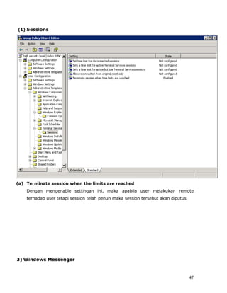 (1) Sessions




(a) Terminate session when the limits are reached
    Dengan mengenable settingan ini, maka apabila user melakukan remote
    terhadap user tetapi session telah penuh maka session tersebut akan diputus.




3) Windows Messenger



                                                                                   47
 