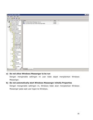a) Do not allow Windows Messenger to be run
   Dengan mengenable settingan ini user tidak dapat menjalankan Windows
   Messenger.
b) Do not automatically start Windows Messenger initially Properties
   Dengan mengenable settingan ini, Windows tidak akan menjalankan Windows
   Messenger pada saat user logon ke Windows.




                                                                        48
 