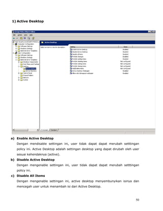1) Active Desktop




a) Enable Active Desktop
   Dengan mendisable settingan ini, user tidak dapat dapat merubah setttingan
   policy ini. Active Desktop adalah settingan desktop yang dapat dirubah oleh user
   sesuai kehendaknya (active).
b) Disable Active Desktop
   Dengan mengenable settingan ini, user tidak dapat dapat merubah setttingan
   policy ini.
c) Disable All Items
   Dengan mengenable settingan ini, active desktop menyembunyikan isinya dan
   mencegah user untuk menambah isi dari Active Desktop.



                                                                                50
 