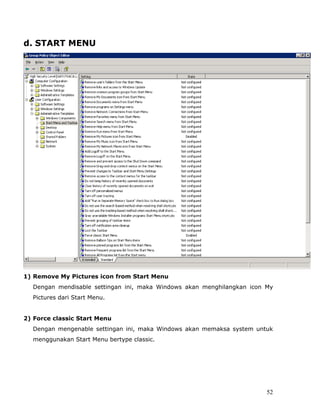 d. START MENU




1) Remove My Pictures icon from Start Menu
  Dengan mendisable settingan ini, maka Windows akan menghilangkan icon My
  Pictures dari Start Menu.


2) Force classic Start Menu
  Dengan mengenable settingan ini, maka Windows akan memaksa system untuk
  menggunakan Start Menu bertype classic.




                                                                        52
 