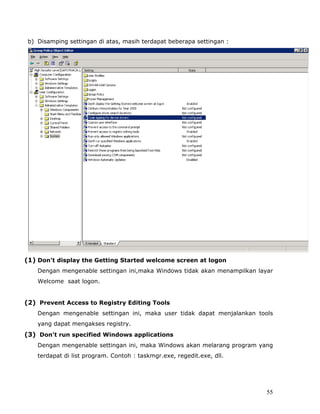 b) Disamping settingan di atas, masih terdapat beberapa settingan :




(1) Don't display the Getting Started welcome screen at logon
   Dengan mengenable settingan ini,maka Windows tidak akan menampilkan layar
   Welcome saat logon.


(2) Prevent Access to Registry Editing Tools
   Dengan mengenable settingan ini, maka user tidak dapat menjalankan tools
   yang dapat mengakses registry.
(3) Don't run specified Windows applications
   Dengan mengenable settingan ini, maka Windows akan melarang program yang
   terdapat di list program. Contoh : taskmgr.exe, regedit.exe, dll.




                                                                          55
 