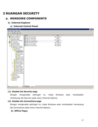 2 RUANGAN SECURITY
 a. WINDOWS COMPONENTS
  1) Internet Explorer
    a) Internet Control Panel




  (1) Disable the Security page
    Dengan   mengenable    settingan   ini,   maka   Windows   akan   mendisable/
    membuang tab Security pada menu Internet Options.
  (2) Disable the Connections page
    Dengan mengenable settingan ini, maka Windows akan mendisable/ membuang
    tab Connections pada menu Internet Options.
     b) Offline Pages




                                                                               57
 