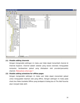 (1) Disable adding channels
    Dengan mengenable settingan ini maka user tidak dapat menambah channel di
    Internet Explorer. Channel adalah website yang secara otomatis mengupdate
    komputer,   berdasarkan     jadwal   yang   ditetapkan   oleh   provider(penyedia)
    channel. Maksudnya untuk apa ?
(2) Disable adding schedules for offline pages
    Dengan mengenable settingan ini maka user tidak dapat menambah jadwal
    untuk mengupdate halaman web yang offline. Dengan settingan ini maka pada
    check box Make Available Offline yang terdapat di dialog box di The Add Favorite
    akan menjadi tidak aktif.




                                                                                   58
 