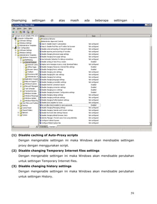 Disamping    settingan    di    atas    masih   ada   beberapa   settingan    :




(1) Disable caching of Auto-Proxy scripts
    Dengan mengenable settingan ini maka Windows akan mendisable settingan
    proxy dengan menggunakan script.
(2) Disable changing Temporary Internet files settings
    Dengan mengenable settingan ini maka Windows akan mendisable perubahan
    untuk settingan Temporary Internet files.
(3) Disable changing history settings
    Dengan mengenable settingan ini maka Windows akan mendisable perubahan
    untuk settingan History.




                                                                             59
 