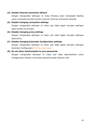 (4) Disable Internet Connection Wizard
    Dengan mengenable settingan ini maka Windows akan mendisable fasilitas
    untuk membuat/merubah koneksi Internet (Internet Connection Wizard).
(5) Disable changing connection settings
    Dengan mengenable settingan ini maka user tidak dapat merubah settingan
    pada koneksi ke jaringan.
(6) Disable changing proxy settings
    Dengan mengenable settingan ini maka user tidak dapat merubah settingan
    pada proxy.
(7) Disable changing Automatic Configuration settings
    Dengan mengenable settingan ini maka user tidak dapat merubah settingan
    Automatic Configuration di IE itu yang mana ?
(8) Do not allow AutoComplete to save passwords
    Dengan mengenable settingan ini maka user tidak diperbolehkan untuk
    menggunakan fasilitas menyimpan password pada halaman web.




                                                                           60
 