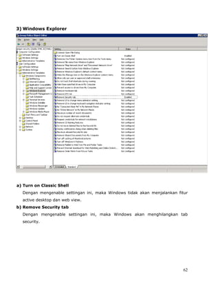 3) Windows Explorer




a) Turn on Classic Shell
  Dengan mengenable settingan ini, maka Windows tidak akan menjalankan fitur
  active desktop dan web view.
b) Remove Security tab
  Dengan mengenable settingan ini, maka Windows akan menghilangkan tab
  security.




                                                                          62
 