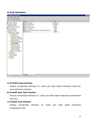 4) Task Scheduler




a) Prohibit Drag-and-Drop
  Dengan mengenable settingan ini, maka user tidak dapat melakukan drag-and-
  drop pada task scheduler.
b) Prohibit New Task Creation
  Dengan mengenable settingan ini, maka user tidak dapat melakukan penambahan
  task baru.
c) Prohibit Task Deletion
  Dengan   mengenable    settingan   ini,   maka   user   tidak   dapat   melakukan
  penghapusan task.



                                                                                 63
 
