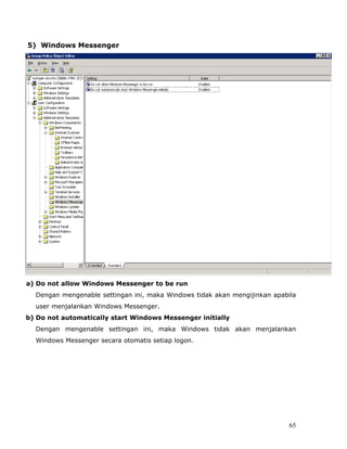 5) Windows Messenger




a) Do not allow Windows Messenger to be run
  Dengan mengenable settingan ini, maka Windows tidak akan mengijinkan apabila
  user menjalankan Windows Messenger.
b) Do not automatically start Windows Messenger initially
  Dengan mengenable settingan ini, maka Windows tidak akan menjalankan
  Windows Messenger secara otomatis setiap logon.




                                                                            65
 