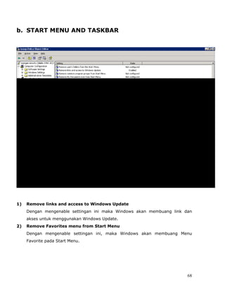 b. START MENU AND TASKBAR




1)   Remove links and access to Windows Update
     Dengan mengenable settingan ini maka Windows akan membuang link dan
     akses untuk menggunakan Windows Update.
2)   Remove Favorites menu from Start Menu
     Dengan mengenable settingan ini, maka Windows akan membuang Menu
     Favorite pada Start Menu.




                                                                      68
 