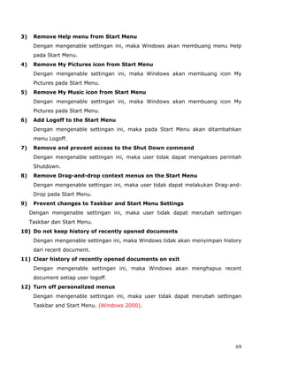 3)    Remove Help menu from Start Menu
      Dengan mengenable settingan ini, maka Windows akan membuang menu Help
      pada Start Menu.
4)    Remove My Pictures icon from Start Menu
      Dengan mengenable settingan ini, maka Windows akan membuang icon My
      Pictures pada Start Menu.
5)    Remove My Music icon from Start Menu
      Dengan mengenable settingan ini, maka Windows akan membuang icon My
      Pictures pada Start Menu.
6)    Add Logoff to the Start Menu
      Dengan mengenable settingan ini, maka pada Start Menu akan ditambahkan
      menu Logoff.
7)    Remove and prevent access to the Shut Down command
      Dengan mengenable settingan ini, maka user tidak dapat mengakses perintah
      Shutdown.
8)    Remove Drag-and-drop context menus on the Start Menu
      Dengan mengenable settingan ini, maka user tidak dapat melakukan Drag-and-
      Drop pada Start Menu.
9)    Prevent changes to Taskbar and Start Menu Settings
     Dengan mengenable settingan ini, maka user tidak dapat merubah settingan
     Taskbar dan Start Menu.
10) Do not keep history of recently opened documents
      Dengan mengenable settingan ini, maka Windows tidak akan menyimpan history
      dari recent document.
11) Clear history of recently opened documents on exit
      Dengan mengenable settingan ini, maka Windows akan menghapus recent
      document setiap user logoff.
12) Turn off personalized menus
      Dengan mengenable settingan ini, maka user tidak dapat merubah settingan
      Taskbar and Start Menu. (Windows 2000).




                                                                              69
 