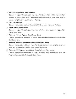 13) Turn off notification area cleanup
    Dengan mengenable settingan ini, maka Windows akan selalu menampilkan
    seluruh isi Notification Area. Notification Area merupakan tray yang ada di
    taskbar yang biasanya berisi waktu sekarang.
14) Lock the Taskbar
    Dengan mengenable settingan ini, maka Windows akan mengunci Taskbar.
15) Force classic Start Menu
    Dengan mengenable settingan ini, maka Windows akan selalu menggunakan
    classic Start Menu.
16) Remove Balloon Tips on Start Menu items
    Dengan mengenable settingan ini, maka Windows akan membuang Balloon Tips
    dari Start Menu.
17) Remove frequent programs list from the Start Menu
    Dengan mengenable settingan ini, maka Windows akan membuang list program
    yang ada di Start Menu apabila telah selesai digunakan.
18) Remove Set Program Access and Defaults from Start menu
    Dengan mengenable settingan ini, maka Windows akan membuang icon Set
    Program Access and Defauts pada Start Menu.




                                                                            70
 