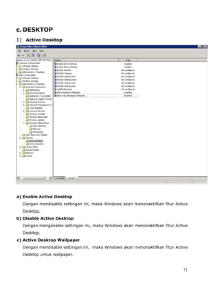 c. DESKTOP
1) Active Desktop




a) Enable Active Desktop
  Dengan mendisable settingan ini, maka Windows akan menonaktifkan fitur Active
  Desktop.
b) Disable Active Desktop
  Dengan mengenable settingan ini, maka Windows akan menonaktifkan fitur Active
  Desktop.
c) Active Desktop Wallpaper
  Dengan mendisable settingan ini, maka Windows akan menonaktifkan fitur Active
  Desktop untuk wallpaper.


                                                                            71
 