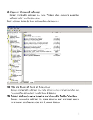 d) Allow only bitmapped wallpaper
   Dengan mendisable settingan ini, maka Windows akan menerima pergantian
   wallpaper selain berektension .bmp.
Selain settingan diatas, terdapat settingan lain, diantaranya :




(1) Hide and disable all items on the desktop
    Dengan mengenable settingan ini, maka Windows akan menyembunyikan dan
    menonaktifkan semua item yang terdapat di desktop.
(2) Prevent adding, dragging, dropping and closing the Taskbar's toolbars
    Dengan mengenable settingan ini, maka Windows akan mencegah adanya
    penambahan, penghapusan, drag-and-drop pada desktop.




                                                                            72
 