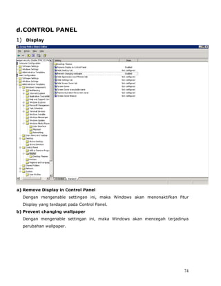 d. CONTROL PANEL
1) Display




a) Remove Display in Control Panel
  Dengan mengenable settingan ini, maka Windows akan menonaktifkan fitur
  Display yang terdapat pada Control Panel.
b) Prevent changing wallpaper
  Dengan mengenable settingan ini, maka Windows akan mencegah terjadinya
  perubahan wallpaper.




                                                                      74
 