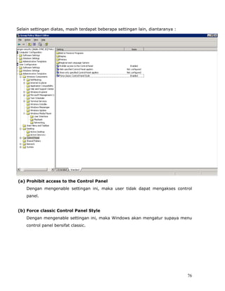 Selain settingan diatas, masih terdapat beberapa settingan lain, diantaranya :




(a) Prohibit access to the Control Panel
    Dengan mengenable settingan ini, maka user tidak dapat mengakses control
    panel.


(b) Force classic Control Panel Style
    Dengan mengenable settingan ini, maka Windows akan mengatur supaya menu
    control panel bersifat classic.




                                                                                 76
 