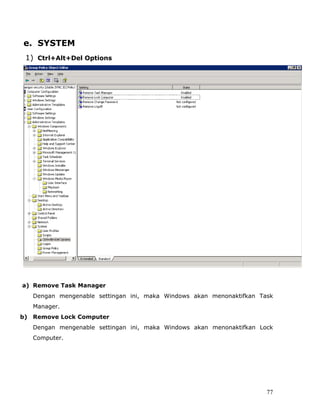 e. SYSTEM
 1) Ctrl+Alt+Del Options




a) Remove Task Manager
   Dengan mengenable settingan ini, maka Windows akan menonaktifkan Task
   Manager.
b) Remove Lock Computer
   Dengan mengenable settingan ini, maka Windows akan menonaktifkan Lock
   Computer.




                                                                      77
 