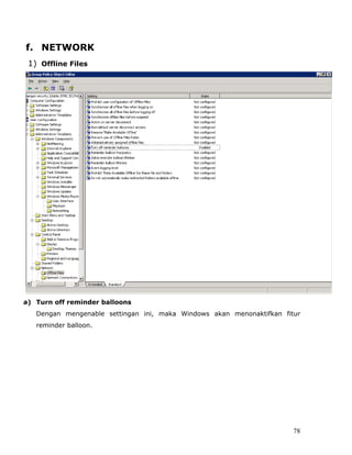 f. NETWORK
 1) Offline Files




a) Turn off reminder balloons
   Dengan mengenable settingan ini, maka Windows akan menonaktifkan fitur
   reminder balloon.




                                                                       78
 