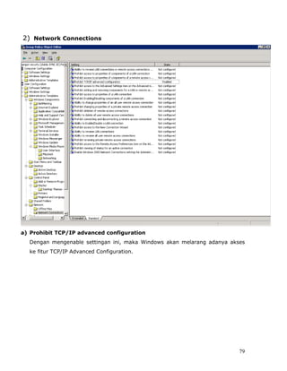 2) Network Connections




a) Prohibit TCP/IP advanced configuration
  Dengan mengenable settingan ini, maka Windows akan melarang adanya akses
  ke fitur TCP/IP Advanced Configuration.




                                                                        79
 
