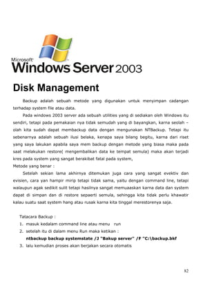 BACKUP 2003 server data dengan NTBackup

         Pengertian Backup :




Disk Management
    Backup adalah sebuah metode yang digunakan untuk menyimpan cadangan
terhadap system file atau data.
    Pada windows 2003 server ada sebuah utilities yang di sediakan oleh Windows itu
sendiri, tetapi pada pemakaian nya tidak semudah yang di bayangkan, karna seolah –
olah kita sudah dapat membackup data dengan mengunakan NTBackup. Tetapi itu
sebenarnya adalah sebuah ilusi belaka, kenapa saya bilang begitu, karna dari riset
yang saya lakukan apabila saya mem backup dengan metode yang biasa maka pada
saat melakukan restore( mengembalikan data ke tempat semula) maka akan terjadi
kres pada system yang sangat berakibat fatal pada system,
Metode yang benar :
    Setelah sekian lama akhirnya ditemukan juga cara yang sangat evektiv dan
evisien, cara yan hampir mirip tetapi tidak sama, yaitu dengan command line, tetapi
walaupun agak sedikit sulit tetapi hasilnya sangat memuaaskan karna data dan system
dapat di simpan dan di restore sepaerti semula, sehingga kita tidak perlu khawatir
kalau suatu saat system hang atau rusak karna kita tinggal merestorenya saja.


   Tatacara Backup :
   1. masuk kedalam command line atau menu      run
   2. setelah itu di dalam menu Run maka ketikan :
      ntbackup backup systemstate /J "Bakup server" /F "C:backup.bkf
   3. lalu kemudian proses akan berjakan secara otomatis




                                                                                82
 