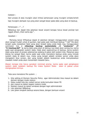 Catatan :
   Dari proses di atas mungkin akan timbul pertanyaan yang mungkin simple/remeh
   tapi mungkin dampak nya yang akan sangat besar pada data yang akan di backup.


   Pertanyaan…! “….?
   Ntbackup kan dapat kita jalankan lewat wizard kenapa harus lewat prompt kan
   nggak efisien, khan sama aja “.

   Jawaban :

     Memang benar NTbackup dapat di jalankan dengan menggunakan wizard yang
akan sangat mudah untuk di gunkan, tapi pada saat membuat backup “*.bkf” file akan
terjadi suatu kesalahan fatal yang akan terjadi kalau anda tidak mau menggunakan
command line ( ntbackup backup systemstate /J "anokeren" /F
"C:backup.bkf" ), karna data yang akan di backup nya tidak akan sempurna, karna
pada saat pengkopian system state, tidak akan sepenuhnya di backup, karna system
state yang akan di proses sebenarnya sedang di pakai oleh system kita. Makanya saya
bilang itu sangat fatal, karna pada saat anda merestore backup anda yang include
system state di dalam nya, maka yang terjadi adalah window server anda akan
mengalami blue screen, dan yang terjadi adalah buakannya anda menyelesaikan
masalah malah anda akan menambah masalah baru.

Alasan kenapa kita harus gunakan commad promp, karna pada saat pengkopian
system state kedalam backup file maka System State   akan di paksa untuk
mengkopikan dirinya.


   Tata cara merestore file system :

   1. Kita setting di Domain Security Policy agar Administrator bisa masuk ke dalam
      domain dengan mode restore
   2. Kalau sudah kita lalu restart server anda kemudian tekan F8
   3. dan masuk ke dalam bagian restore mode
   4. Setelan masuk ke dalam windows dengan login administrator
   5. Lalu jalankan NtBackup
   6. Lalu jalani langkah backup secara biasa, dengan bantuan wizard




                                                                                83
 