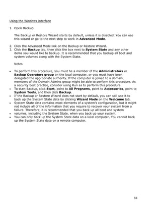 Using the Windows interface

1. Open Backup.

    The Backup or Restore Wizard starts by default, unless it is disabled. You can use
    this wizard or go to the next step to work in Advanced Mode.

2. Click the Advanced Mode link on the Backup or Restore Wizard.
3. Click the Backup tab, then click the box next to System State and any other
   items you would like to backup. It is recommended that you backup all boot and
   system volumes along with the System State.

    Notes

•   To perform this procedure, you must be a member of the Administrators or
    Backup Operators group on the local computer, or you must have been
    delegated the appropriate authority. If the computer is joined to a domain,
    members of the Domain Admins group might be able to perform this procedure. As
    a security best practice, consider using Run as to perform this procedure.
•   To start Backup, click Start, point to All Programs, point to Accessories, point to
    System Tools, and then click Backup.
•   If the Backup or Restore Wizard does not start by default, you can still use it to
    back up the System State data by clicking Wizard Mode on the Welcome tab.
•   System State data contains most elements of a system’s configuration, but it might
    not include all of the information that you require to recover your system from a
    failure. Therefore, it is recommended that you back up all boot and system
•   volumes, including the System State, when you back up your system.
•   You can only back up the System State data on a local computer. You cannot back
    up the System State data on a remote computer.




                                                                                         84
 