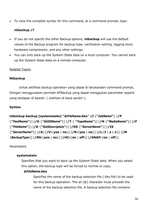 •   To view the complete syntax for this command, at a command prompt, type:


    ntbackup /?


•   If you do not specify the other Backup options, ntbackup will use the default
    values of the Backup program for backup type, verification setting, logging level,
    hardware compression, and any other settings.
•   You can only back up the System State data on a local computer. You cannot back
    up the System State data on a remote computer.


Related Topics


Ntbackup


       Untuk aktifitas backup operation yang dapat di lakukandari command prompt,
Dengan menggunakan perintah NTBackup yang dapat menggukan parameter seperti
yang terdapar di bawah. ( silahkan di baca sendiri ).


Syntax


ntbackup backup [systemstate] "@FileName.bks" /J {"JobName"} [/P
{"PoolName"}] [/G {"GUIDName"}] [/T { "TapeName"}] [/N {"MediaName"}] [/F
{"FileName"}] [/D {"SetDescription"}] [/DS {"ServerName"}] [/IS
{"ServerName"}] [/A] [/V:{yes | no}] [/R:{yes | no}] [/L:{f | s | n}] [/M
{BackupType}] [/RS:{yes | no}] [/HC:{on | off}] [/SNAP:{on | off}]


Parameters


     systemstate
         Specifies that you want to back up the System State data. When you select
         this option, the backup type will be forced to normal or copy.
          @FileName.bks
                 Specifies the name of the backup selection file (.bks file) to be used
                 for this backup operation. The at (@) character must precede the
                 name of the backup selection file. A backup selection file contains


                                                                                          86
 