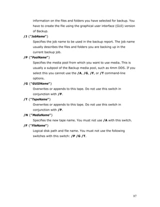 information on the files and folders you have selected for backup. You
     have to create the file using the graphical user interface (GUI) version
     of Backup.
/J {"JobName"}
     Specifies the job name to be used in the backup report. The job name
     usually describes the files and folders you are backing up in the
     current backup job.
/P {"PoolName"}
     Specifies the media pool from which you want to use media. This is
     usually a subpool of the Backup media pool, such as 4mm DDS. If you
     select this you cannot use the /A, /G, /F, or /T command-line
     options.
/G {"GUIDName"}
     Overwrites or appends to this tape. Do not use this switch in
     conjunction with /P.
/T {"TapeName"}
     Overwrites or appends to this tape. Do not use this switch in
     conjunction with /P.
/N {"MediaName"}
     Specifies the new tape name. You must not use /A with this switch.
/F {"FileName"}
     Logical disk path and file name. You must not use the following
     switches with this switch: /P /G /T.




                                                                           87
 