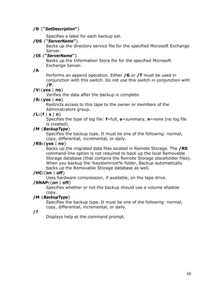 /D {"SetDescription"}
      Specifies a label for each backup set.
/DS {"ServerName"}
      Backs up the directory service file for the specified Microsoft Exchange
      Server.
/IS {"ServerName"}
      Backs up the Information Store file for the specified Microsoft
      Exchange Server.
/A
      Performs an append operation. Either /G or /T must be used in
      conjunction with this switch. Do not use this switch in conjunction with
      /P.
/V:{yes | no}
      Verifies the data after the backup is complete.
/R:{yes | no}
      Restricts access to this tape to the owner or members of the
      Administrators group.
/L:{f | s | n}
      Specifies the type of log file: f=full, s=summary, n=none (no log file
      is created).
/M {BackupType}
      Specifies the backup type. It must be one of the following: normal,
      copy, differential, incremental, or daily.
/RS:{yes | no}
      Backs up the migrated data files located in Remote Storage. The /RS
      command-line option is not required to back up the local Removable
      Storage database (that contains the Remote Storage placeholder files).
      When you backup the %systemroot% folder, Backup automatically
      backs up the Removable Storage database as well.
/HC:{on | off}
      Uses hardware compression, if available, on the tape drive.
/SNAP:{on | off}
      Specifies whether or not the backup should use a volume shadow
      copy.
/M {BackupType}
      Specifies the backup type. It must be one of the following: normal,
      copy, differential, incremental, or daily.
/?
      Displays help at the command prompt.




                                                                           88
 