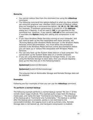 Remarks

   •   You cannot restore files from the command line using the ntbackup
       command.
   •   The following command-line options default to what you have already
       set using the graphical user interface (GUI) version of Backup unless
       they are changed by a command-line option: /V /R /L /M /RS /HC.
       For example, if hardware compression is turned on in the Options
       dialog box in Backup, it will be used if /HC is not specified on the
       command line. However, if you specify /HC:off at the command line,
       it overrides the Option dialog box setting and compression is not
       used.
   •   If you have Windows Media Services running on your computer, and
       you want to back up the files associated with these services, see
       "Running Backup with Windows Media Services" in the Windows Media
       Services online documentation. You must follow the procedures
       outlined in the Windows Media Services online documentation before
       you can back up or restore files associated with Windows Media
       Services.
   •   You can only back up the System State data on a local computer. You
       cannot back up the System State data on a remote computer
   •   If you are using Removable Storage to manage media, or you are
       using the Remote Storage to store data, then you should regularly
       back up the files that are in the following folders:

       SystemrootSystem32Ntmsdata

       SystemrootSystem32Remotestorage

       This ensures that all Removable Storage and Remote Storage data can
       be restored.

Examples

Following are four examples of how you can use the ntbackup command.

To perform a normal backup

The following example performs a normal backup named "My Job 1" of the
remote share iggy-multic$. This example pulls a tape from the Backup
media pool, and name the tape "Command Line Backup 1." The description
of the backup job is "Command Line Functionality." The backup is verified
after the backup job is complete, access is not restricted to the
owner/administrator, the logging level is set to summary only, Remote
Storage data is not backed up, and hardware compression is enabled.




                                                                            89
 