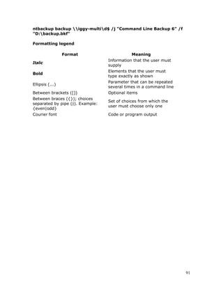 ntbackup backup iggy-multid$ /j "Command Line Backup 6" /f
"D:backup.bkf"

Formatting legend

                 Format                       Meaning
                                  Information that the user must
Italic
                                  supply
                                  Elements that the user must
Bold
                                  type exactly as shown
                                  Parameter that can be repeated
Ellipsis (...)
                                  several times in a command line
Between brackets ([])             Optional items
Between braces ({}); choices
                                  Set of choices from which the
separated by pipe (|). Example:
                                  user must choose only one
{even|odd}
Courier font                      Code or program output




                                                                    91
 