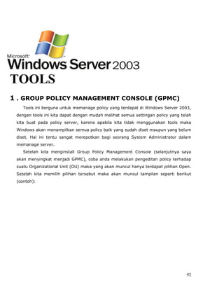 TOOLS
1 . GROUP POLICY MANAGEMENT CONSOLE (GPMC)
    Tools ini berguna untuk memanage policy yang terdapat di Windows Server 2003,
 dengan tools ini kita dapat dengan mudah melihat semua settingan policy yang telah
 kita buat pada policy server, karena apabila kita tidak menggunakan tools maka
 Windows akan menampilkan semua policy baik yang sudah diset maupun yang belum
 diset. Hal ini tentu sangat merepotkan bagi seorang System Administrator dalam
 memanage server.
    Setelah kita menginstall Group Policy Management Console (selanjutnya saya
 akan menyingkat menjadi GPMC), coba anda melakukan pengeditan policy terhadap
 suatu Organizational Unit (OU) maka yang akan muncul hanya terdapat pilihan Open.
 Setelah kita memilih pilihan tersebut maka akan muncul tampilan seperti berikut
 (contoh):




                                                                                92
 