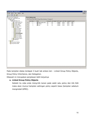 Pada tampilan diatas terdapat 3 buah tab antara lain : Linked Group Policy Objects,
Group Policy Inheritance, dan Delegation.
Dibawah ini merupakan penjelasan lebih lanjutnya
   a. Linked Group Policy Objects
      Setelah itu coba anda meng-klik kanan pada salah satu policy dan klik Edit
      maka akan muncul tampilan settingan policy seperti biasa (tampilan sebelum
      menginstall GPMC).




                                                                                93
 