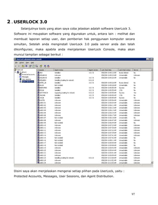 2 . USERLOCK 3.0
      Selanjutnya tools yang akan saya coba jelaskan adalah software UserLock 3.
  Software ini meupakan software yang digunakan untuk, antara lain : melihat dan
  membuat laporan setiap user, dan pemberian hak penggunaan komputer secara
  simultan, Setelah anda menginstall UserLock 3.0 pada server anda dan telah
  dikonfigurasi, maka apabila anda menjalankan UserLock Console, maka akan
  muncul tampilan sebagai berikut :




  Disini saya akan menjelaskan mengenai setiap pilihan pada UserLock, yaitu :
  Protected Accounts, Messages, User Sessions, dan Agent Distribution.




                                                                                   97
 