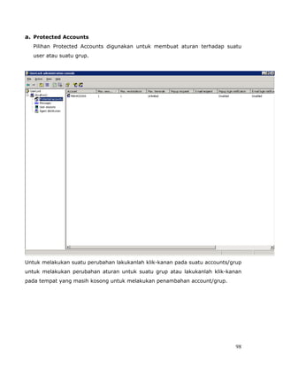 a. Protected Accounts
  Pilihan Protected Accounts digunakan untuk membuat aturan terhadap suatu
  user atau suatu grup.




Untuk melakukan suatu perubahan lakukanlah klik-kanan pada suatu accounts/grup
untuk melakukan perubahan aturan untuk suatu grup atau lakukanlah klik-kanan
pada tempat yang masih kosong untuk melakukan penambahan account/grup.




                                                                           98
 