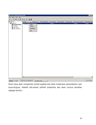 Disini saya akan mengambil contoh apabila kita telah melakukan penambahan user
account/grup. Setelah klik-kanan pilihlah properties dan akan muncul tampilan
sebagai berikut :




                                                                           99
 