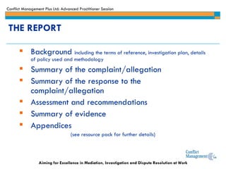 THE REPORT Background  including the terms of reference, investigation plan, details of policy used and methodology Summary of the complaint/allegation Summary of the response to the complaint/allegation Assessment and recommendations Summary of evidence Appendices (see resource pack for further details) 