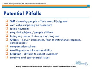 Self  - knowing people affects overall judgment own values imposing on procedure losing neutrality may find subjects / people difficult losing any sense of structure or progress Others  – power imbalances, fear of institutional response, consequences compensation culture unwillingness to take responsibility Situation  - difficult to collect 'evidence‘ sensitive and controversial issues Potential Pitfalls 